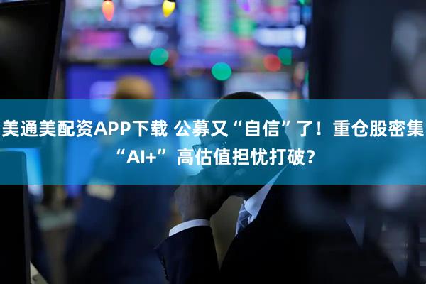 美通美配资APP下载 公募又“自信”了！重仓股密集“AI+” 高估值担忧打破？