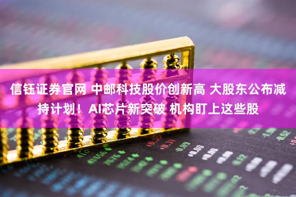 信钰证券官网 中邮科技股价创新高 大股东公布减持计划！AI芯片新突破 机构盯上这些股