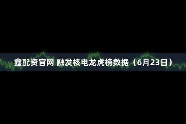 鑫配资官网 融发核电龙虎榜数据（6月23日）