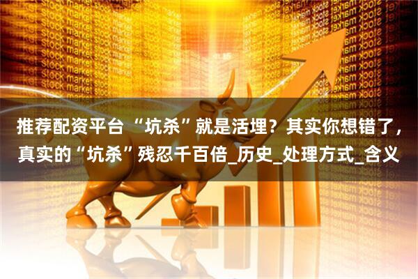 推荐配资平台 “坑杀”就是活埋？其实你想错了，真实的“坑杀”残忍千百倍_历史_处理方式_含义