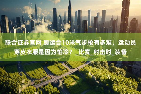 联合证券官网 奥运会10米气步枪有多难，运动员穿皮衣服是因为怕冷？_比赛_射击时_装备