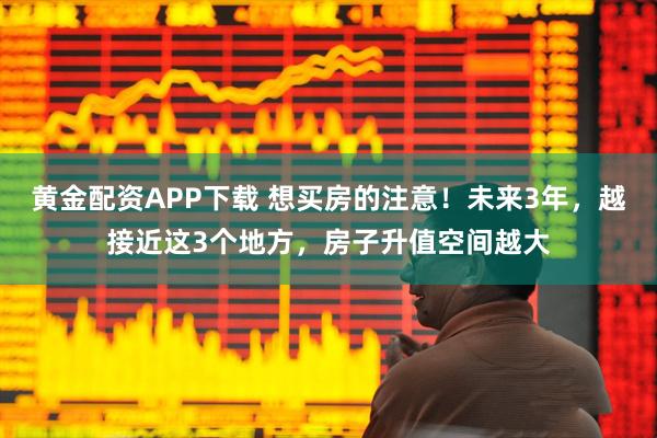 黄金配资APP下载 想买房的注意！未来3年，越接近这3个地方，房子升值空间越大