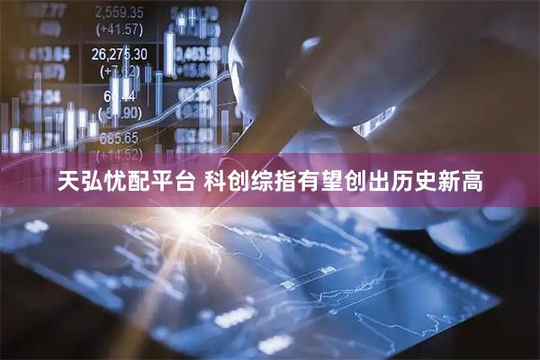 天弘忧配平台 科创综指有望创出历史新高