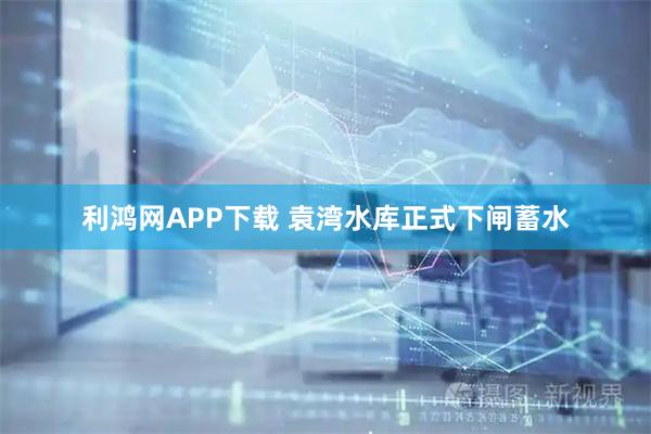 利鸿网APP下载 袁湾水库正式下闸蓄水