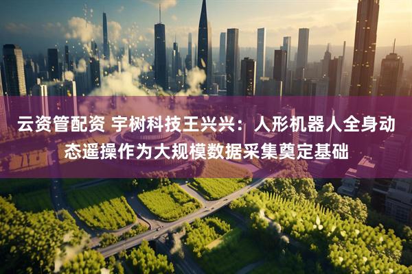 云资管配资 宇树科技王兴兴：人形机器人全身动态遥操作为大规模数据采集奠定基础