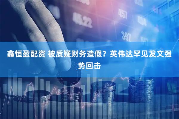 鑫恒盈配资 被质疑财务造假？英伟达罕见发文强势回击
