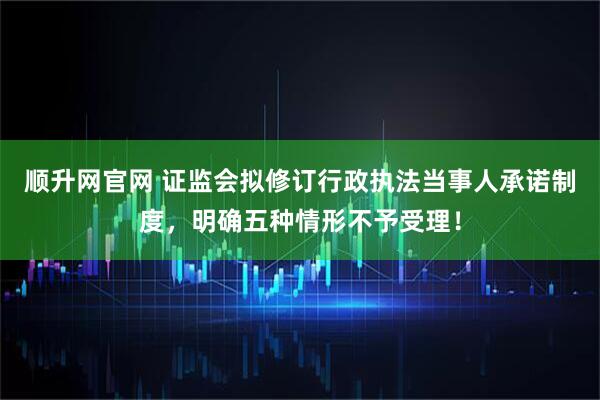 顺升网官网 证监会拟修订行政执法当事人承诺制度，明确五种情形不予受理！