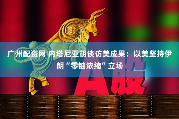 广州配资网 内塔尼亚胡谈访美成果：以美坚持伊朗“零铀浓缩”立场