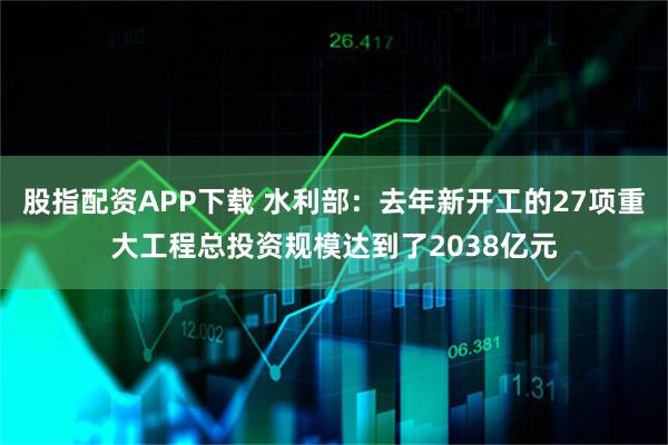 股指配资APP下载 水利部：去年新开工的27项重大工程总投资规模达到了2038亿元