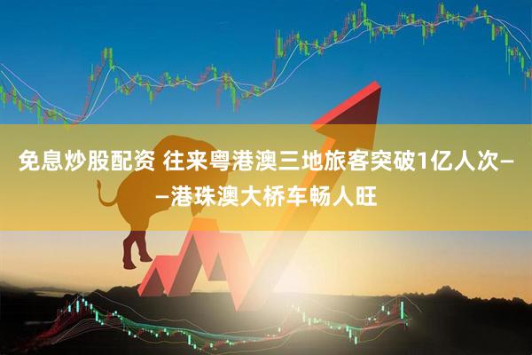 免息炒股配资 往来粤港澳三地旅客突破1亿人次——港珠澳大桥车畅人旺