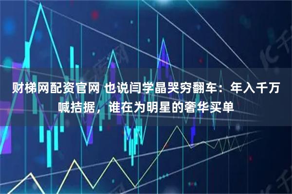 财梯网配资官网 也说闫学晶哭穷翻车：年入千万喊拮据，谁在为明星的奢华买单