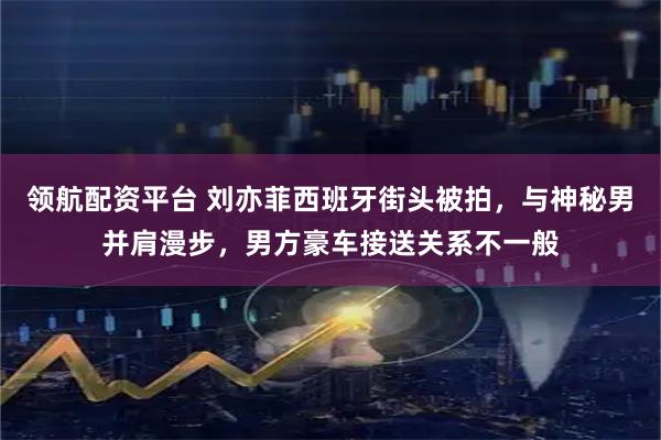领航配资平台 刘亦菲西班牙街头被拍，与神秘男并肩漫步，男方豪车接送关系不一般