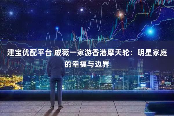 建宝优配平台 戚薇一家游香港摩天轮：明星家庭的幸福与边界