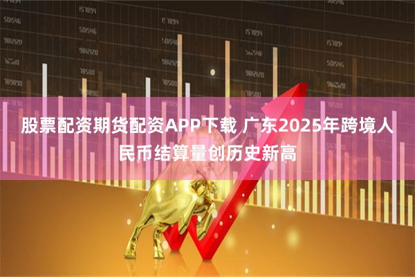 股票配资期货配资APP下载 广东2025年跨境人民币结算量创历史新高