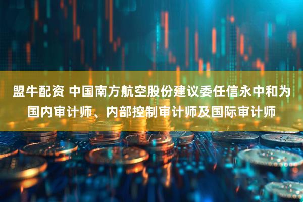 盟牛配资 中国南方航空股份建议委任信永中和为国内审计师、内部控制审计师及国际审计师