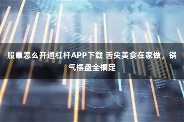 股票怎么开通杠杆APP下载 舌尖美食在家做，锅气摆盘全搞定