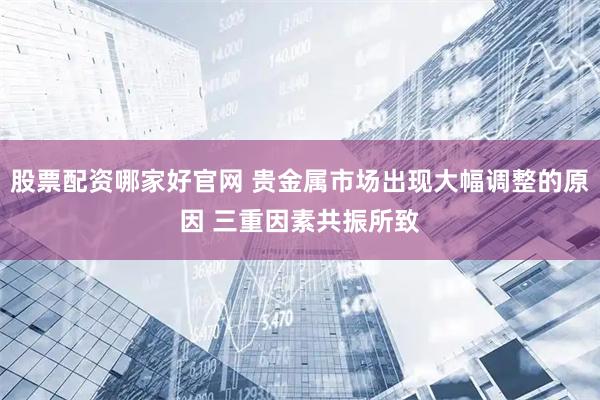 股票配资哪家好官网 贵金属市场出现大幅调整的原因 三重因素共振所致