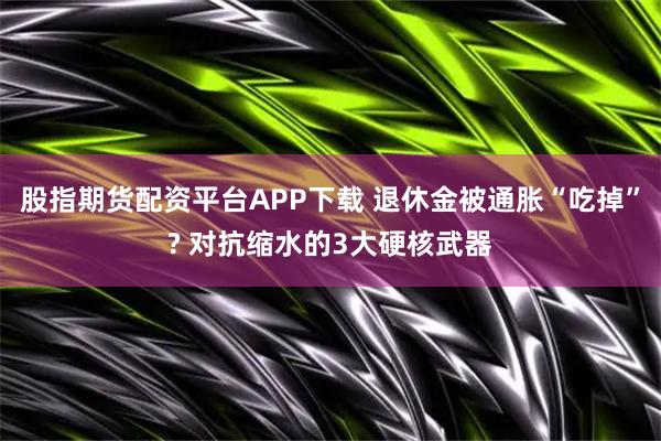 股指期货配资平台APP下载 退休金被通胀“吃掉”? 对抗缩水的3大硬核武器