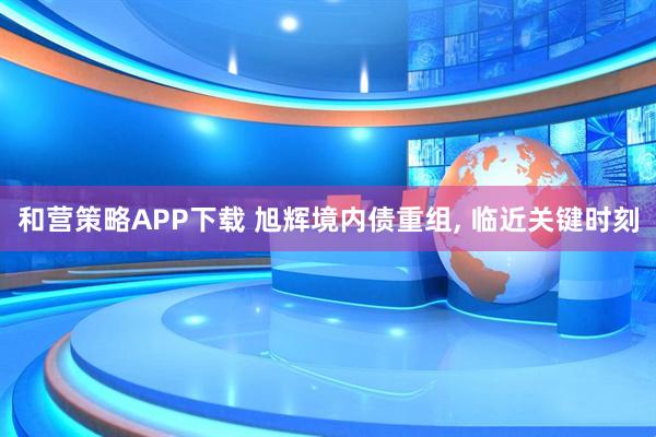 和营策略APP下载 旭辉境内债重组, 临近关键时刻