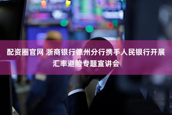 配资圈官网 浙商银行德州分行携手人民银行开展汇率避险专题宣讲会