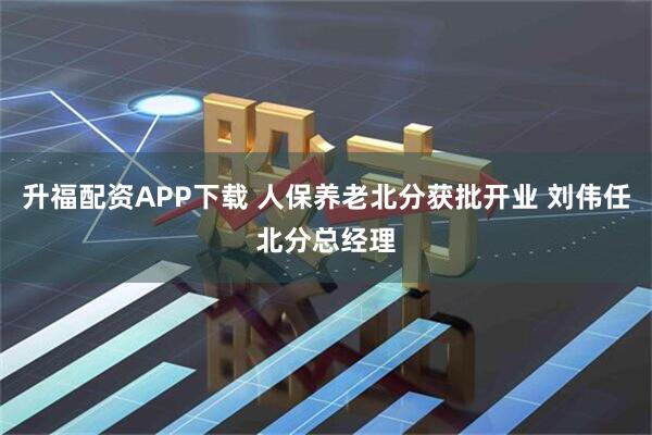 升福配资APP下载 人保养老北分获批开业 刘伟任北分总经理
