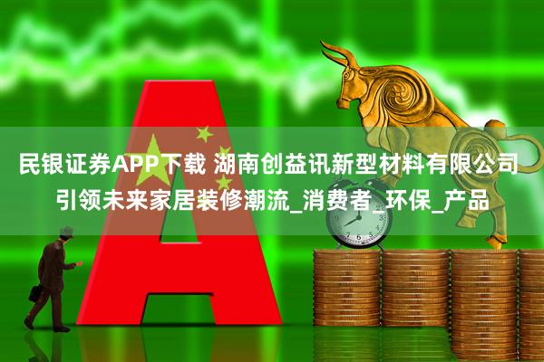 民银证券APP下载 湖南创益讯新型材料有限公司 引领未来家居装修潮流_消费者_环保_产品