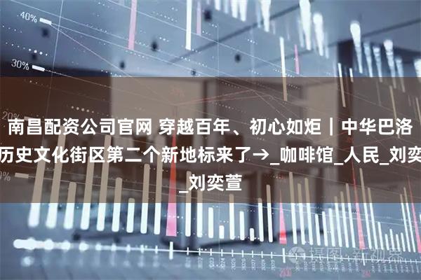 南昌配资公司官网 穿越百年、初心如炬｜中华巴洛克历史文化街区第二个新地标来了→_咖啡馆_人民_刘奕萱
