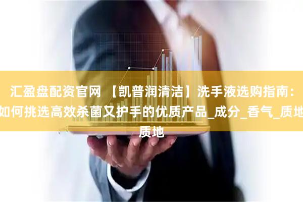 汇盈盘配资官网 【凯普润清洁】洗手液选购指南：如何挑选高效杀菌又护手的优质产品_成分_香气_质地