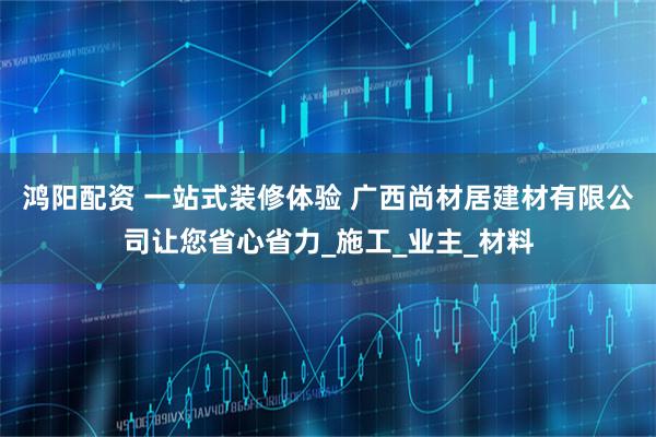 鸿阳配资 一站式装修体验 广西尚材居建材有限公司让您省心省力_施工_业主_材料