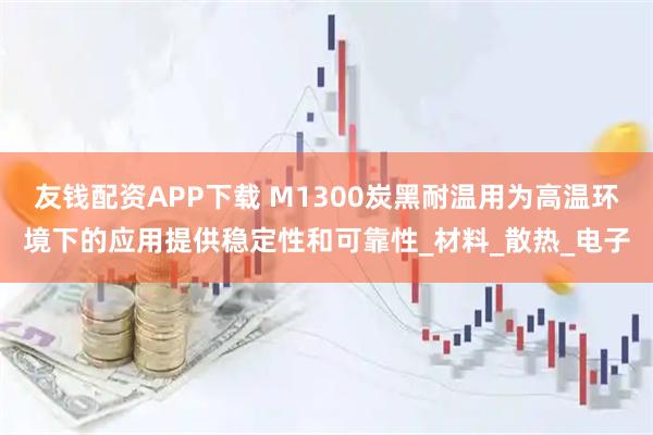 友钱配资APP下载 M1300炭黑耐温用为高温环境下的应用提供稳定性和可靠性_材料_散热_电子
