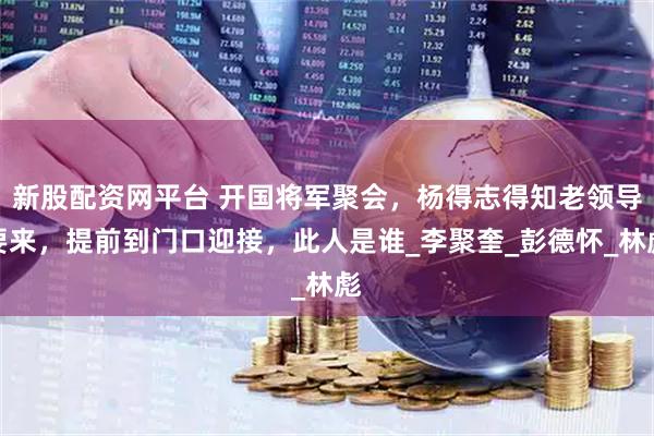 新股配资网平台 开国将军聚会，杨得志得知老领导要来，提前到门口迎接，此人是谁_李聚奎_彭德怀_林彪