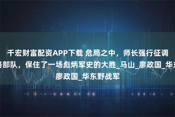 千宏财富配资APP下载 危局之中，师长强行征调一支过路部队，保住了一场彪炳军史的大胜_马山_廖政国_华东野战军