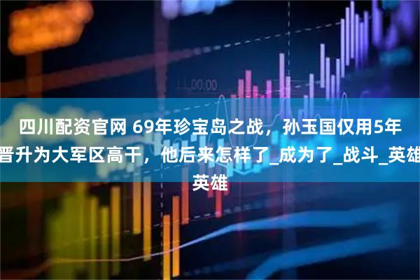 四川配资官网 69年珍宝岛之战，孙玉国仅用5年晋升为大军区高干，他后来怎样了_成为了_战斗_英雄