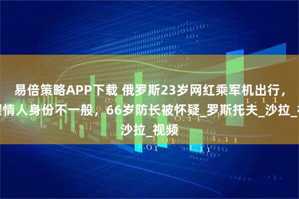 易倍策略APP下载 俄罗斯23岁网红乘军机出行，炫耀情人身份不一般，66岁防长被怀疑_罗斯托夫_沙拉_视频