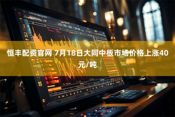恒丰配资官网 7月18日大同中板市场价格上涨40元/吨