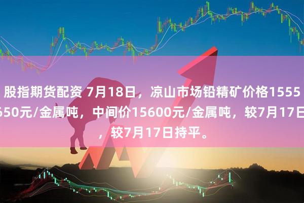 股指期货配资 7月18日，凉山市场铅精矿价格15550-15650元/金属吨，中间价15600元/金属吨，较7月17日持平。