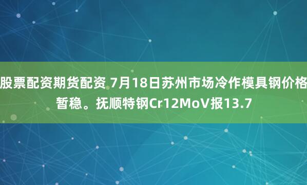 股票配资期货配资 7月18日苏州市场冷作模具钢价格暂稳。抚顺特钢Cr12MoV报13.7