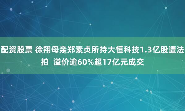 配资股票 徐翔母亲郑素贞所持大恒科技1.3亿股遭法拍  溢价逾60%超17亿元成交