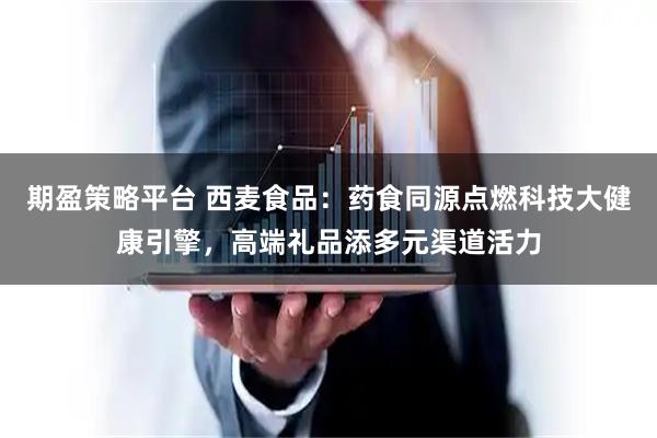期盈策略平台 西麦食品：药食同源点燃科技大健康引擎，高端礼品添多元渠道活力