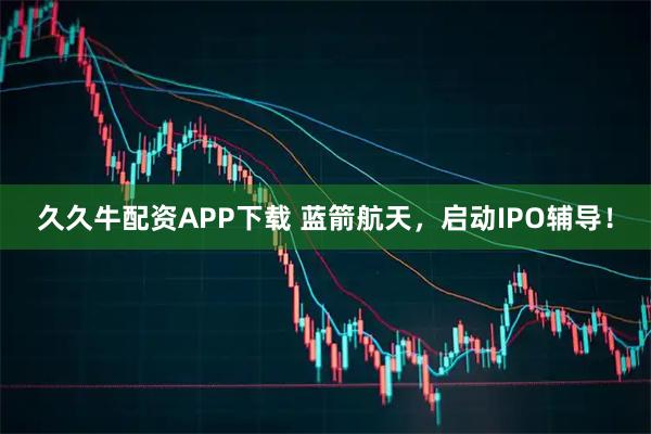 久久牛配资APP下载 蓝箭航天，启动IPO辅导！
