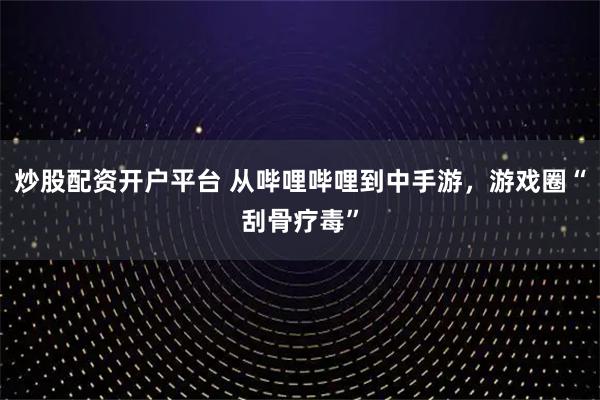 炒股配资开户平台 从哔哩哔哩到中手游，游戏圈“刮骨疗毒”