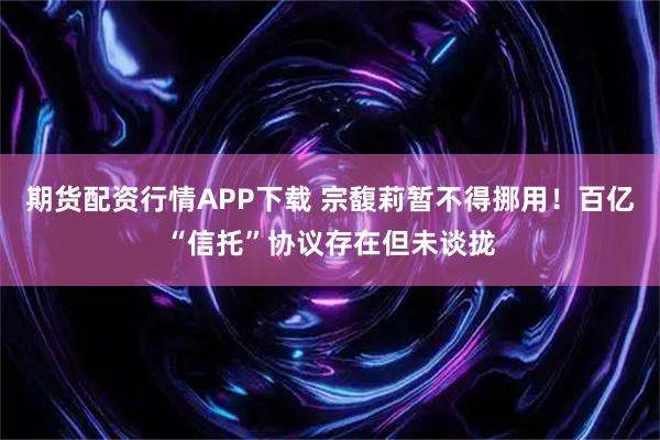期货配资行情APP下载 宗馥莉暂不得挪用！百亿“信托”协议存在但未谈拢