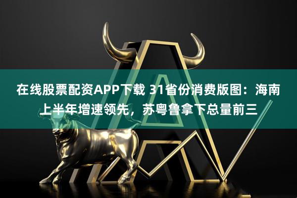 在线股票配资APP下载 31省份消费版图：海南上半年增速领先，苏粤鲁拿下总量前三