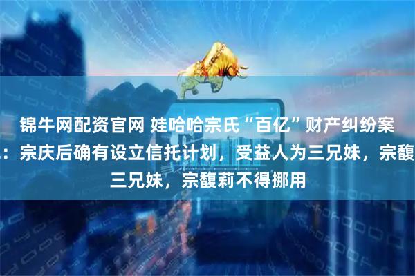 锦牛网配资官网 娃哈哈宗氏“百亿”财产纠纷案判决书曝光：宗庆后确有设立信托计划，受益人为三兄妹，宗馥莉不得挪用