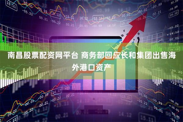 南昌股票配资网平台 商务部回应长和集团出售海外港口资产