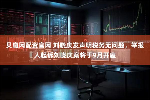贝赢网配资官网 刘晓庆发声明税务无问题，举报人起诉刘晓庆案将于9月开庭