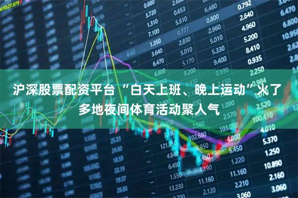 沪深股票配资平台 “白天上班、晚上运动”火了 多地夜间体育活动聚人气