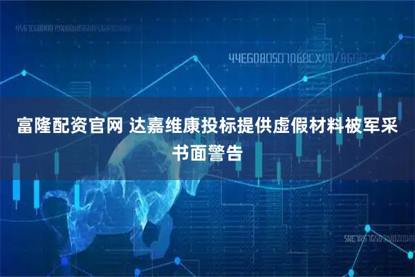 富隆配资官网 达嘉维康投标提供虚假材料被军采书面警告
