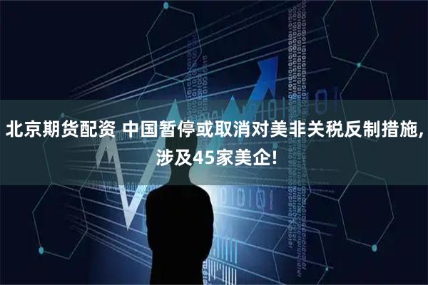 北京期货配资 中国暂停或取消对美非关税反制措施, 涉及45家美企!