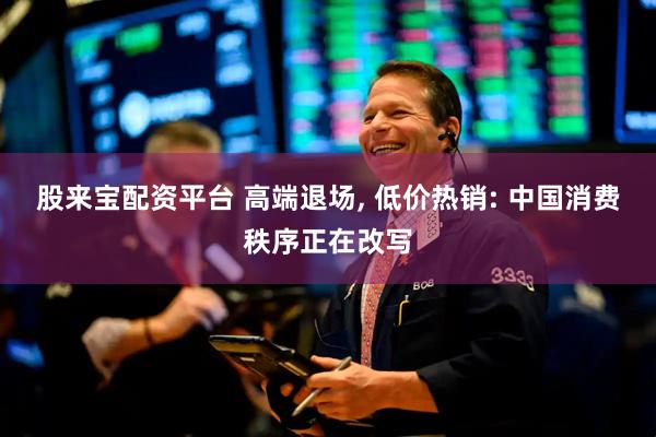 股来宝配资平台 高端退场, 低价热销: 中国消费秩序正在改写